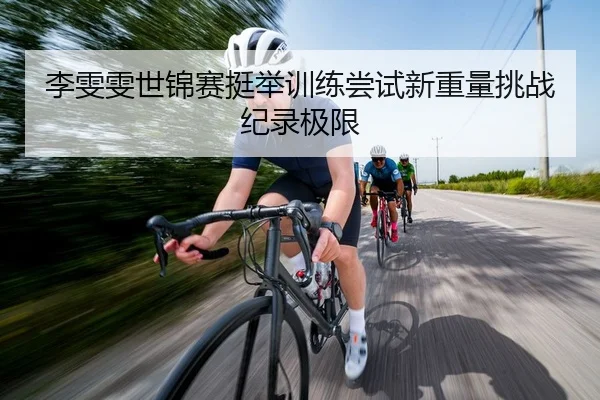 李雯雯世锦赛挺举训练尝试新重量挑战纪录极限
