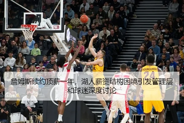 詹姆斯续约顶薪一年，湖人薪资结构困境引发管理层和球迷深度讨论